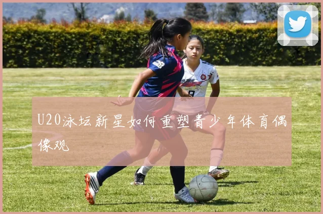 U20泳坛新星如何重塑青少年体育偶像观