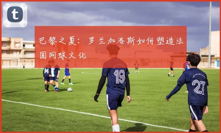 巴黎之夏：罗兰加洛斯如何塑造法国网球文化