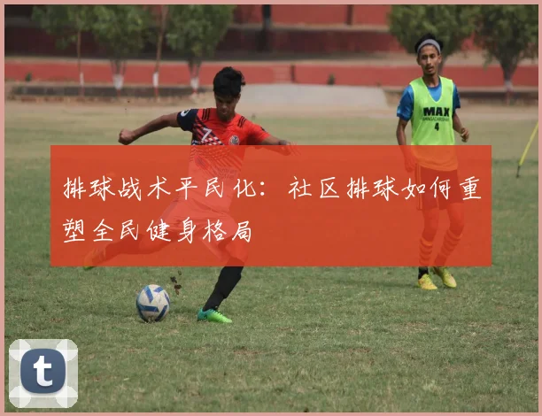 排球战术平民化：社区排球如何重塑全民健身格局