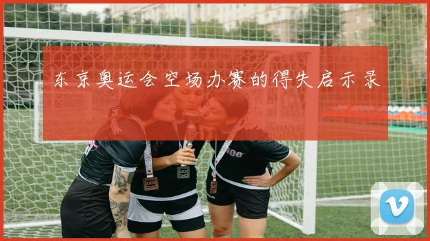 东京奥运会空场办赛的得失启示录