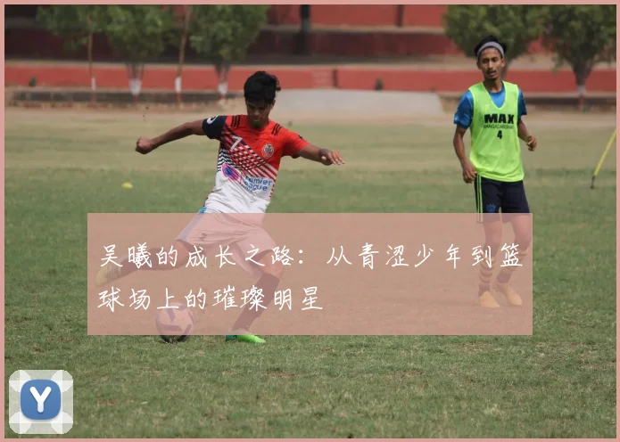 吴曦的成长之路：从青涩少年到篮球场上的璀璨明星