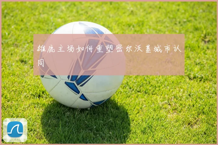 雄鹿主场如何重塑密尔沃基城市认同