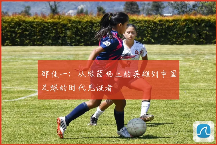 邵佳一：从绿茵场上的英雄到中国足球的时代见证者