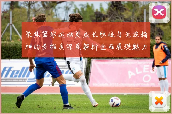 聚焦篮球运动员成长轨迹与竞技精神的多维度深度解析全面展现魅力