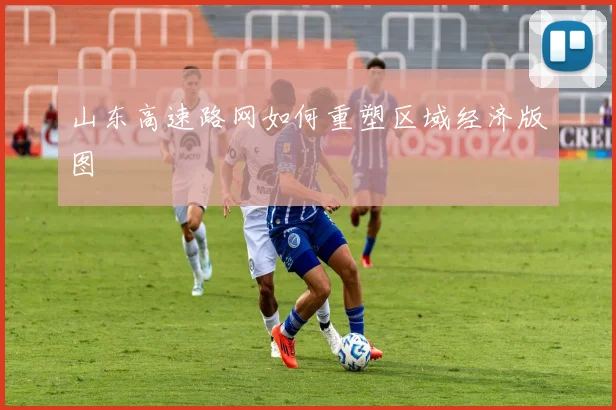 山东高速路网如何重塑区域经济版图