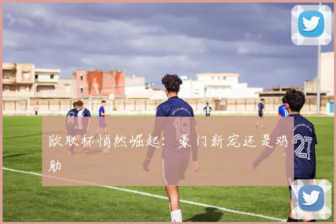 欧联杯悄然崛起：豪门新宠还是鸡肋