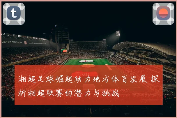湘超足球崛起助力地方体育发展 探析湘超联赛的潜力与挑战